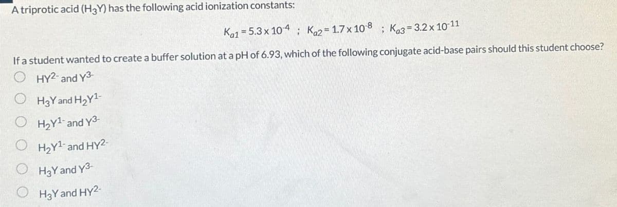 A triprotic acid (H3Y) has the following acid ionization constants:
Ka1 = 5.3 x 104 Ka2 = 1.7 x 10-8 ; Ka3 = 3.2 × 10-11
If a student wanted to create a buffer solution at a pH of 6.93, which of the following conjugate acid-base pairs should this student choose?
HY2- and Y3-
H3Y and H2Y1-
H2Y1- and Y3-
H2Y1- and HY2-
H3Y and Y3-
H3Y and HY2-