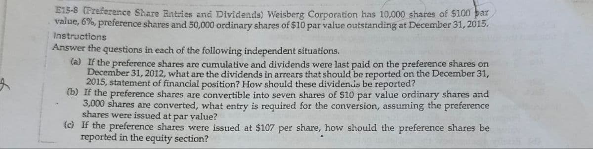 E15-8 (Preference Share Entries and Dividends) Weisberg Corporation has 10,000 shares of $100 bar
value, 6%, preference shares and 50,000 ordinary shares of $10 par value outstanding at December 31, 2015.
Instructions
Answer the questions in each of the following independent situations.
(a) If the preference shares are cumulative and dividends were last paid on the preference shares on
December 31, 2012, what are the dividends in arrears that should be reported on the December 31,
2015, statement of financial position? How should these dividends be reported?
(b) If the preference shares are convertible into seven shares of $10 par value ordinary shares and
3,000 shares are converted, what entry is required for the conversion, assuming the preference
shares were issued at par value?
(c) If the preference shares were issued at $107 per share, how should the preference shares be
reported in the equity section?