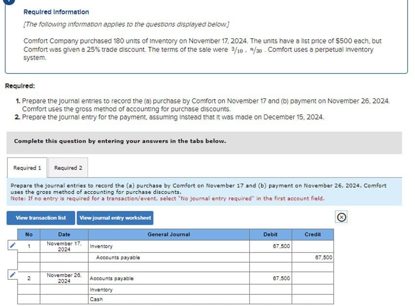 Required Information
[The following Information applies to the questions displayed below.]
Comfort Company purchased 180 units of Inventory on November 17, 2024. The units have a list price of $500 each, but
Comfort was given a 25% trade discount. The terms of the sale were 2/10. /30. Comfort uses a perpetual Inventory
system.
Required:
1. Prepare the journal entries to record the (a) purchase by Comfort on November 17 and (b) payment on November 26, 2024.
Comfort uses the gross method of accounting for purchase discounts.
2. Prepare the journal entry for the payment, assuming Instead that it was made on December 15, 2024.
Complete this question by entering your answers in the tabs below.
Required 1
Required 2
Prepare the journal entries to record the (a) purchase by Comfort on November 17 and (b) payment on November 26, 2024. Comfort
uses the gross method of accounting for purchase discounts.
Note: If no entry is required for a transaction/event, select "No journal entry required" in the first account field.
View transaction list
View journal entry worksheet
No
Date
General Journal
1
November 17,
2024
Inventory
Accounts payable
November 26.
2
Accounts payable
2024
Inventory
Cash
Debit
Credit
67,500
67,500
67.500