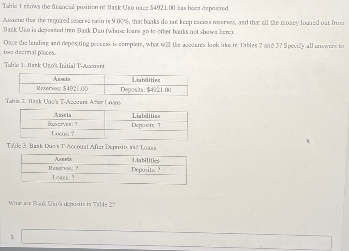 Table 1 shows the financial position of Bank Uno once $4921.00 has been deposited.
Assume that the required reserve ratio is 9.00%, that banks do not keep excess reserves, and that all the money loaned out from
Bank Uno is deposited into Bank Duo (whose loans go to other banks not shown here).
Once the lending and depositing process is complete, what will the accounts look like in Tables 2 and 3? Specify all answers to
two decimal places.
Table 1. Bank Uno's Initial T-Account
Assets
Reserves: $4921.00
Table 2. Bank Uno's T-Account After Loans
Assets
Reserves: ?
Liabilities
Deposits: $4921.00
Liabilities
Deposits: ?
Loans: ?
Table 3. Bank Duo's T-Account After Deposits and Loans
Assets
Reserves: ?
Loans: ?
What are Bank Uno's deposits in Table 2?
$
Liabilities
Deposits: ?