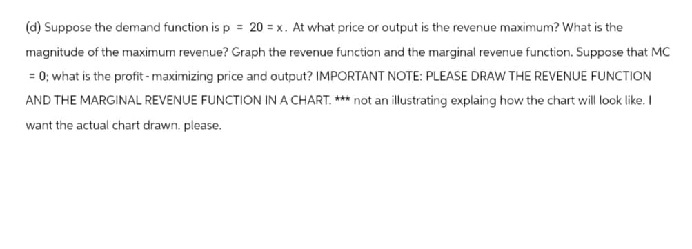 (d) Suppose the demand function is p = 20 = x. At what price or output is the revenue maximum? What is the
magnitude of the maximum revenue? Graph the revenue function and the marginal revenue function. Suppose that MC
= 0; what is the profit - maximizing price and output? IMPORTANT NOTE: PLEASE DRAW THE REVENUE FUNCTION
AND THE MARGINAL REVENUE FUNCTION IN A CHART. *** not an illustrating explaing how the chart will look like. I
want the actual chart drawn. please.