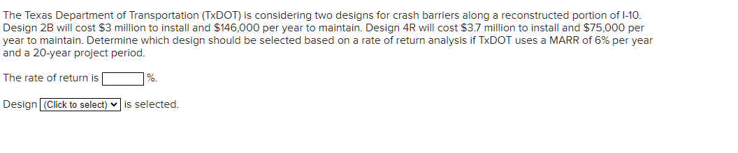 The Texas Department of Transportation (TxDOT) is considering two designs for crash barriers along a reconstructed portion of I-10.
Design 2B will cost $3 million to install and $146,000 per year to maintain. Design 4R will cost $3.7 million to install and $75,000 per
year to maintain. Determine which design should be selected based on a rate of return analysis if TxDOT uses a MARR of 6% per year
and a 20-year project period.
The rate of return is |
%.
Design (Click to select) is selected.