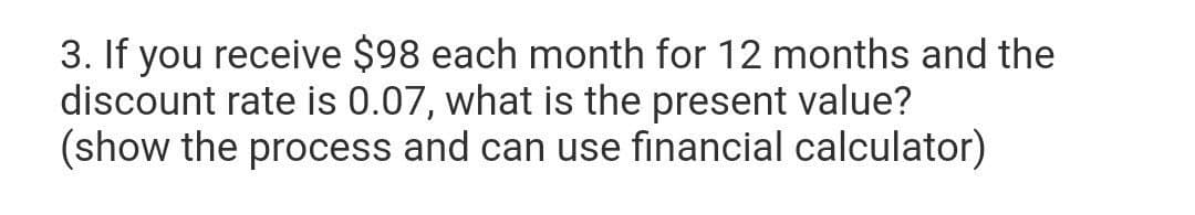 3. If you receive $98 each month for 12 months and the
discount rate is 0.07, what is the present value?
(show the process and can use financial calculator)
