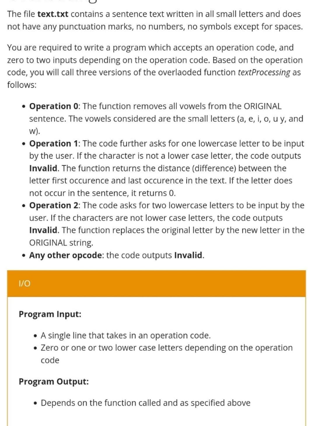 The file text.txt contains a sentence text written in all small letters and does
not have any punctuation marks, no numbers, no symbols except for spaces.
You are required to write a program which accepts an operation code, and
zero to two inputs depending on the operation code. Based on the operation
code, you will call three versions of the overlaoded function textProcessing as
follows:
●
Operation 0: The function removes all vowels from the ORIGINAL
sentence. The vowels considered are the small letters (a, e, i, o, u y, and
w).
• Operation 1: The code further asks for one lowercase letter to be input
by the user. If the character is not a lower case letter, the code outputs
Invalid.The function returns the distance (difference) between the
letter first occurence and last occurence in the text. If the letter does
not occur in the sentence, it returns 0.
• Operation 2: The code asks for two lowercase letters to be input by the
user. If the characters are not lower case letters, the code outputs
Invalid.The function replaces the original letter by the new letter in the
ORIGINAL string.
• Any other opcode: the code outputs Invalid.
1/0
Program Input:
• A single line that takes in an operation code.
• Zero or one or two lower case letters depending on the operation
code
Program Output:
• Depends on the function called and as specified above