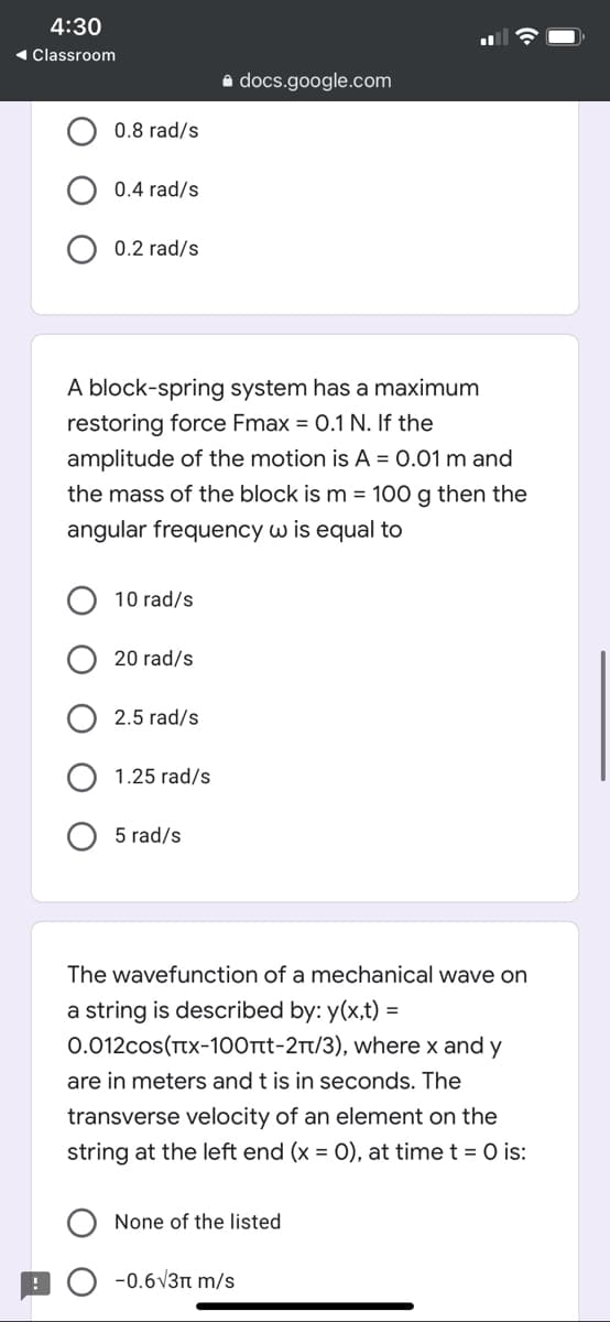 4:30
1 Classroom
a docs.google.com
0.8 rad/s
0.4 rad/s
0.2 rad/s
A block-spring system has a maximum
restoring force Fmax = 0.1 N. If the
amplitude of the motion is A = 0.01 m and
the mass of the block is m = 100 g then the
angular frequency w is equal to
10 rad/s
20 rad/s
2.5 rad/s
1.25 rad/s
5 rad/s
The wavefunction of a mechanical wave on
a string is described by: y(x,t) =
0.012cos(Tx-100tt-2t/3), where x and y
are in meters and t is in seconds. The
transverse velocity of an element on the
string at the left end (x = 0), at time t = 0 is:
None of the listed
-0.6V3n m/s

