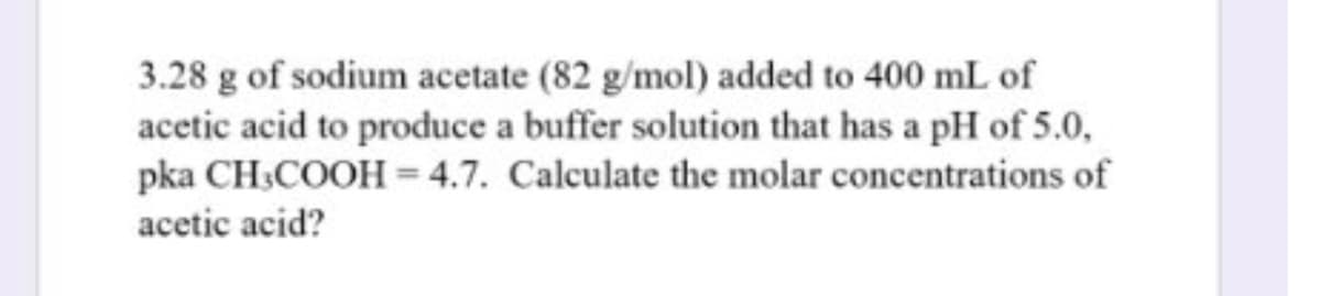 3.28 g of sodium acetate (82 g/mol) added to 400 mL of
acetic acid to produce a buffer solution that has a pH of 5.0,
pka CH:COOH = 4.7. Calculate the molar concentrations of
acetic acid?
