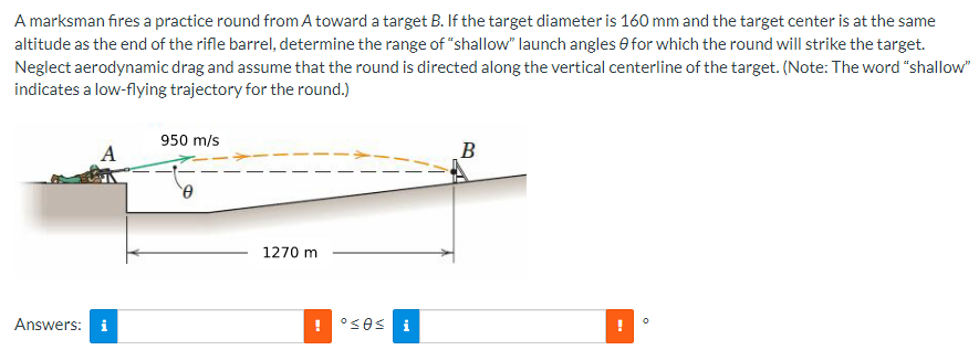 A marksman fires a practice round from A toward a target B. If the target diameter is 160 mm and the target center is at the same
altitude as the end of the rifle barrel, determine the range of "shallow" launch angles for which the round will strike the target.
Neglect aerodynamic drag and assume that the round is directed along the vertical centerline of the target. (Note: The word "shallow"
indicates a low-flying trajectory for the round.)
Answers: i
950 m/s
0
1270 m
°sos
i
B
0