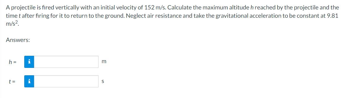 A projectile is fired vertically with an initial velocity of 152 m/s. Calculate the maximum altitude h reached by the projectile and the
time t after firing for it to return to the ground. Neglect air resistance and take the gravitational acceleration to be constant at 9.81
m/s².
Answers:
h =
t =
i
i
m
S