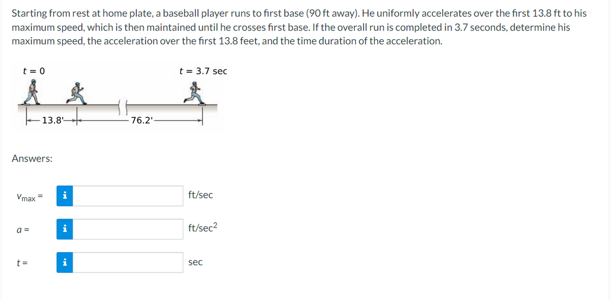 Starting from rest at home plate, a baseball player runs to first base (90 ft away). He uniformly accelerates over the first 13.8 ft to his
maximum speed, which is then maintained until he crosses first base. If the overall run is completed in 3.7 seconds, determine his
maximum speed, the acceleration over the first 13.8 feet, and the time duration of the acceleration.
t = 0
A &
13.8
Answers:
Vmax=
a =
t=
i
i
i
76.2¹
t = 3.7 sec
ft/sec
ft/sec²
sec