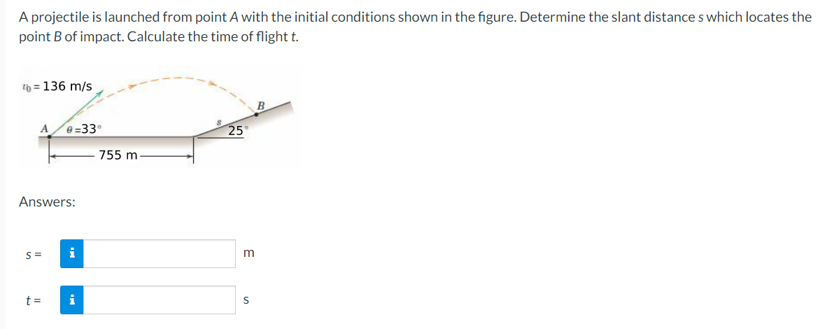 A projectile is launched from point A with the initial conditions shown in the figure. Determine the slant distances which locates the
point B of impact. Calculate the time of flight t.
th=136 m/s
A
Answers:
S=
e-33°
t=
i
i
755 m
25
S