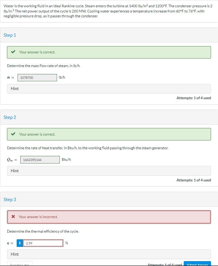 Water is the working fluid in an ideal Rankine cycle. Steam enters the turbine at 1400 lb/in² and 1200°F. The condenser pressure is 2
lb/in.² The net power output of the cycle is 200 MW. Cooling water experiences a temperature increase from 60°F to 76°F, with
negligible pressure drop, as it passes through the condenser.
Step 1
Determine the mass flow rate of steam, in lb/h.
m =
Hint
Step 2
Your answer is correct.
Step 3
Hint
Your answer is correct.
Determine the rate of heat transfer, in Btu/h, to the working fluid passing through the steam generator.
Oin =
1078700
n =
* Your answer is incorrect.
1642395144
Hint
Determine the thermal efficiency of the cycle.
lb/h
2.99
Saun for Istor
Btu/h
%
Attempts: 1 of 4 used
Attempts: 1 of 4 used
Attempts: 1 of 4 ured
Submit Anmar