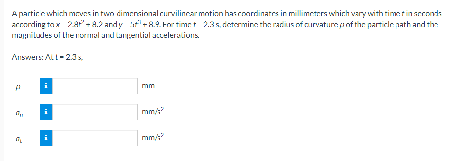 A particle which moves in two-dimensional curvilinear motion has coordinates in millimeters which vary with time t in seconds
according to x = 2.8t2 + 8.2 and y = 5t³ +8.9. For time t = 2.3 s, determine the radius of curvature p of the particle path and the
magnitudes of the normal and tangential accelerations.
Answers: At t = 2.3 s,
p=
an =
a+=
i
i
i
mm
mm/s²
mm/s²