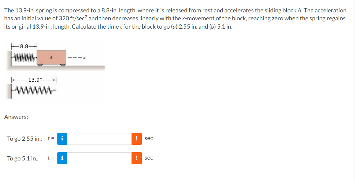 The 13.9-in. spring is compressed to a 8.8-in. length, where it is released from rest and accelerates the sliding block A. The acceleration
has an initial value of 320 ft/sec² and then decreases linearly with the x-movement of the block, reaching zero when the spring regains
its original 13.9-in. length. Calculate the time t for the block to go (a) 2.55 in. and (b) 5.1 in.
-8.8"
-13.9"
Answers:
A
To go 2.55 in., t=
To go 5.1 in.,
t =
!
sec
! sec