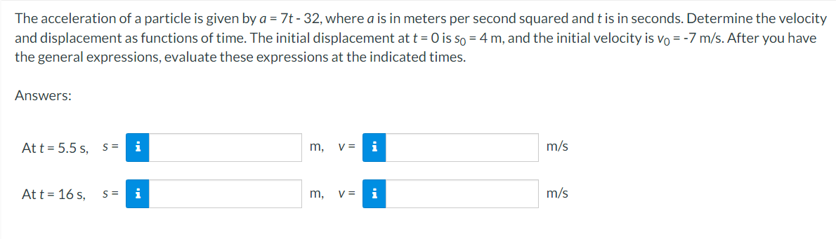 The acceleration of a particle is given by a = 7t-32, where a is in meters per second squared and t is in seconds. Determine the velocity
and displacement as functions of time. The initial displacement at t = 0 is so = 4 m, and the initial velocity is vo= -7 m/s. After you have
the general expressions, evaluate these expressions at the indicated times.
Answers:
At t = 5.5 s, S =
At t = 16 s,
S=
i
i
m, V= i
m, V = i
m/s
m/s