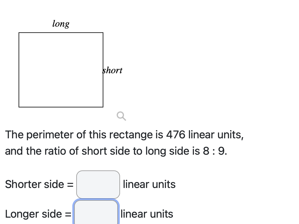 long
The perimeter of this rectange is 476 linear units,
and the ratio of short side to long side is 8 : 9.
Shorter side =
short
Longer side =
linear units
linear units