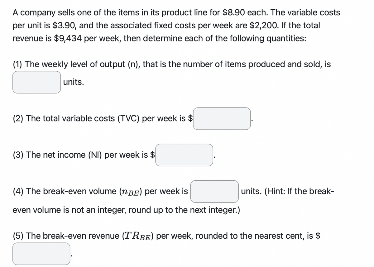 A company sells one of the items in its product line for $8.90 each. The variable costs
per unit is $3.90, and the associated fixed costs per week are $2,200. If the total
revenue is $9,434 per week, then determine each of the following quantities:
(1) The weekly level of output (n), that is the number of items produced and sold, is
units.
(2) The total variable costs (TVC) per week is $
(3) The net income (NI) per week is $
(4) The break-even volume (nBE) per week is
even volume is not an integer, round up to the next integer.)
units. (Hint: If the break-
(5) The break-even revenue (TRBE) per week, rounded to the nearest cent, is $