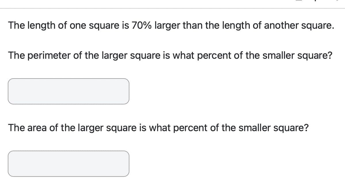 The length of one square is 70% larger than the length of another square.
The perimeter of the larger square is what percent of the smaller square?
The area of the larger square is what percent of the smaller square?