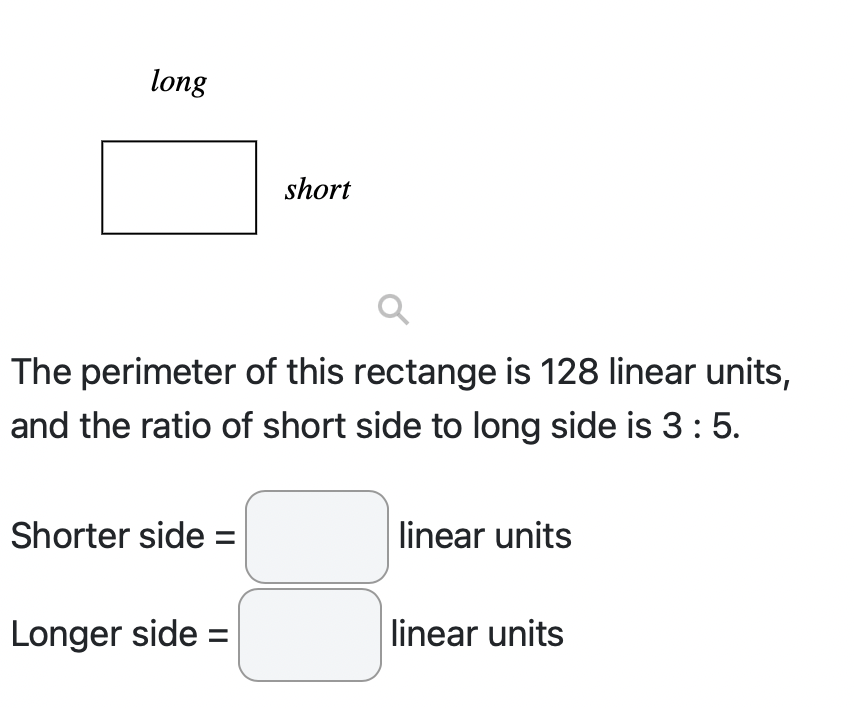 long
The perimeter of this rectange is 128 linear units,
and the ratio of short side to long side is 3 : 5.
Shorter side =
short
Longer side =
linear units
linear units