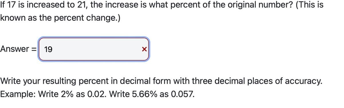 If 17 is increased to 21, the increase is what percent of the original number? (This is
known as the percent change.)
Answer = 19
X
Write your resulting percent in decimal form with three decimal places of accuracy.
Example: Write 2% as 0.02. Write 5.66% as 0.057.