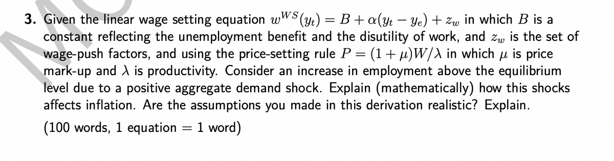 3. Given the linear wage setting equation wwS (yt) = B + a(¥ – Ye) + zw in which B is a
constant reflecting the unemployment benefit and the disutility of work, and z, is the set of
wage-push factors, and using the price-setting rule P = (1+ µ)W/A in which u is price
mark-up and d is productivity. Consider an increase in employment above the equilibrium
level due to a positive aggregate demand shock. Explain (mathematically) how this shocks
affects inflation. Are the assumptions you made in this derivation realistic? Explain.
(100 words, 1 equation = 1 word)
