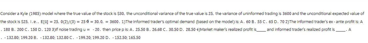 Consider a Kyle (1985) model where the true value of the stock is $30, the unconditional variance of the true value is 25, the variance of uninformed trading is 3600 and the unconditional expected value of
the stock is $25, i.e., E[ü] = 25, 0(2)/(3) = 25 = 30,0, = 3600. 1)The informed trader's optimal demand (based on the model) is: A. 60 B. 55 C. 65 D. 70 2) The informed trader's ex- ante profit is: A
. 180 B. 200 C. 150 D. 120 3) If noise trading u = -20. then price p is: A. 25.50 B. 26.68 C. 30.50 D. 28.50 4)Market maker's realized profit is_ and informed trader's realized profit is
.-132.80; 199.20 B. -132.80; 132.80 C. 199.20; 199.20 D. 152.50; 165.50
A