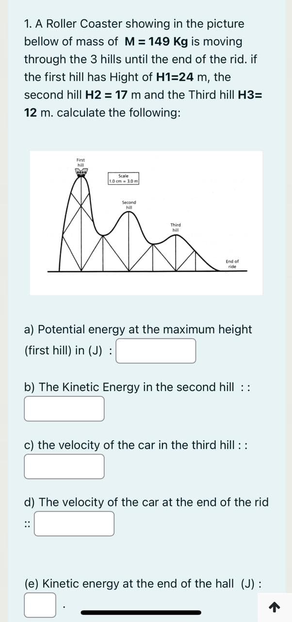1. A Roller Coaster showing in the picture
bellow of mass of M=149 Kg is moving
through the 3 hills until the end of the rid. if
the first hill has Hight of H1=24 m, the
second hill H2 = 17 m and the Third hill H3=
12 m. calculate the following:
First
hill
M
Scale
1.0 cm 3.0 m
Second
hill
hill
⠀⠀
End of
ride
a) Potential energy at the maximum height
(first hill) in (J) :
b) The Kinetic Energy in the second hill ::
c) the velocity of the car in the third hill ::
d) The velocity of the car at the end of the rid
(e) Kinetic energy at the end of the hall (J) :