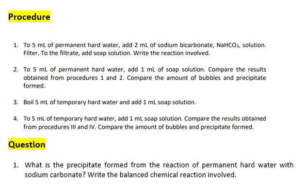 Procedure
1. To 5 ml of permanent hard water, add 2 ml of sodium bicarbonate, NaHCO3, solution.
Filter. To the filtrate, add soap solution. Write the reaction involved.
2. To 5 ml of permanent hard water, add 1 ml of soap solution. Compare the results
obtained from procedures 1 and 2. Compare the amount of bubbles and precipitate
formed.
3. Boil 5 ml of temporary hard water and add 1 mL soap solution.
4. To 5 ml of temporary hard water, add 1 ml soap solution. Compare the results obtained
from procedures IIl and IV. Compare the amount of bubbles and precipitate formed.
Question
1. What is the precipitate formed from the reaction of permanent hard water with
sodium carbonate? Write the balanced chemical reaction involved.
