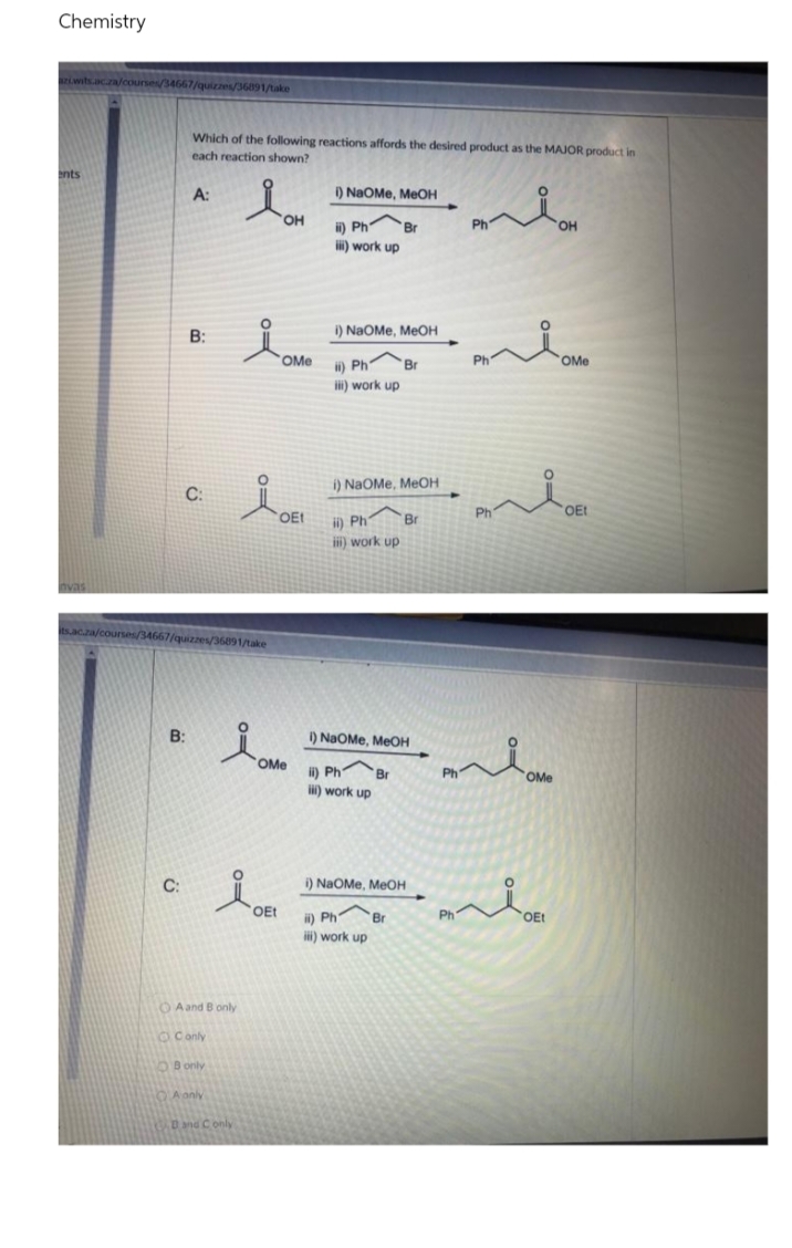 Chemistry
hacza
courses/34667/quizzes/36891/take
Which of the following reactions affords the desired product as the MAJOR product in
each reaction shown?
ents
A:
) NaOMe, MeOH
HO,
Ph
он
ii) Ph
Br
i) work up
B:
I) NaOMe, MEOH
OMe
i) Ph Br
Ph
OMe
ii) work up
i) NaOMe, MEOH
C:
Ph
"
OEt
OEt
i) Ph
i) work up
Br
nvas
acza/c
ourses/34667/quizzes/36891/take
B:
1) NaOMe, MEOH
OMe
ii) Ph
Br
Ph
OMe
) work up
C:
i) NaOMe, MeOH
OEt
i) Ph Br
Ph
OEt
iii) work up
O Aand B only
OConly
OBonly
QA anly
Dnd Conly

