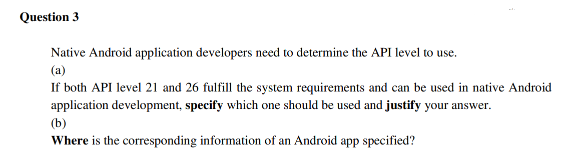 Question 3
Native Android application developers need to determine the API level to use.
(a)
If both API level 21 and 26 fulfill the system requirements and can be used in native Android
application development, specify which one should be used and justify your answer.
(b)
Where is the corresponding information of an Android app specified?
