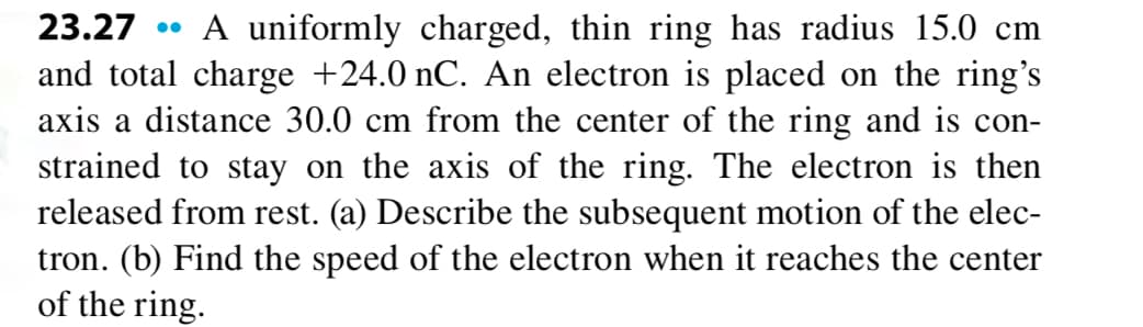 23.27 • A uniformly charged, thin ring has radius 15.0 cm
and total charge +24.0 nC. An electron is placed on the ring's
axis a distance 30.0 cm from the center of the ring and is con-
strained to stay on the axis of the ring. The electron is then
released from rest. (a) Describe the subsequent motion of the elec-
tron. (b) Find the speed of the electron when it reaches the center
of the ring.