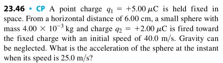 23.46 CPA point charge q₁ = +5.00 μC is held fixed in
space. From a horizontal distance of 6.00 cm, a small sphere with
mass 4.00 × 103 kg and charge 92 = +2.00 µC is fired toward
the fixed charge with an initial speed of 40.0 m/s. Gravity can
be neglected. What is the acceleration of the sphere at the instant
when its speed is 25.0 m/s?