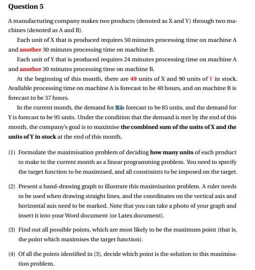 Question 5
A manufacturing company makes two products (denoted as X and Y) through two ma-
chines (denoted as A and B).
Each unit of X that is produced requires 50 minutes processing time on machine A
and another 30 minutes processing time on machine B.
Each unit of Y that is produced requires 24 minutes processing time on machine A
and another 30 minutes processing time on machine B.
At the beginning of this month, there are 49 units of X and 90 units of Y in stock.
Available processing time on machine A is forecast to be 40 hours, and on machine B is
forecast to be 37 hours.
In the current month, the demand for Xis forecast to be 85 units, and the demand for
Yis forecast to be 95 units. Under the condition that the demand is met by the end of this
month, the company's goal is to maximise the combined sum of the units of X and the
units of Y in stock at the end of this month.
(1) Formulate the maximisation problem of deciding how many units of each product
to make in the current month as a linear programming problem. You need to specify
the target function to be maximised, and all constraints to be imposed on the target.
(2) Present a hand-drawing graph to illustrate this maximisation problem. A ruler needs
to be used when drawing straight lines, and the coordinates on the vertical axis and
horizontal axis need to be marked. Note that you can take a photo of your graph and
insert it into your Word document (or Latex document).
(3) Find out all possible points, which are most likely to be the maximum point (that is,
the point which maximises the target function).
(4) Of all the points identified in (3), decide which point is the solution to this maximisa-
tion problem.
