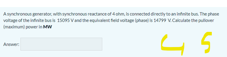 A synchronous generator, with synchronous reactance of 4 ohm, is connected directly to an infinite bus. The phase
voltage of the infinite bus is 15095 V and the equivalent field voltage (phase) is 14799 V. Calculate the pullover
(maximum) power in MW
Answer:

