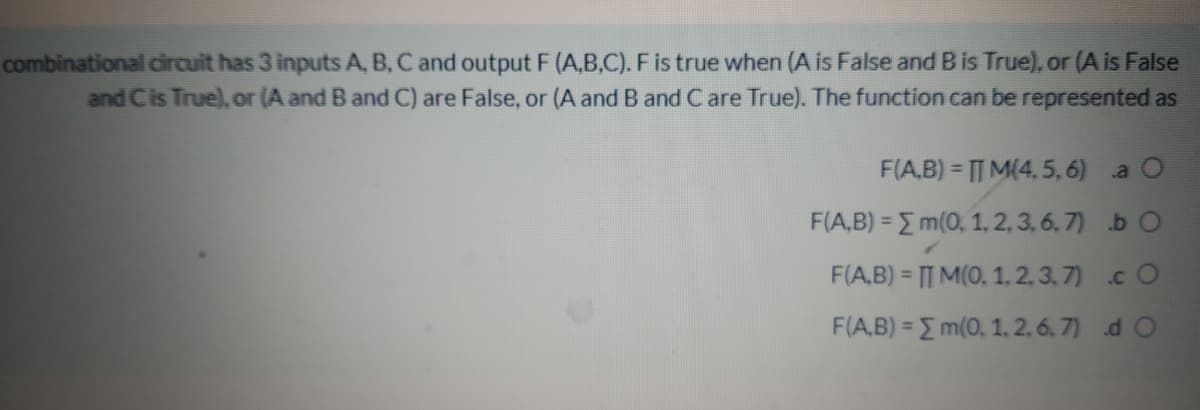 combinational circuit has 3 inputs A, B, C and output F (A,B,C). F is true when (A is False and B is True), or (A is False
and Cis True), or (A and B and C) are False, or (A and B and C are True). The function can be represented as
F(A,B) = T M(4, 5, 6) a
F(A,B) = E m(0, 1, 2, 3, 6, 7) b O
F(A.B) = TT M(0, 1. 2. 3, 7) .c O
%3D
F(A,B) = E m(0, 1. 2. 6. 7) d O

