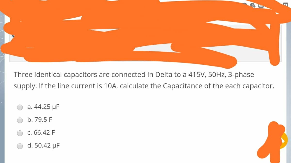 Three identical capacitors are connected in Delta to a 415V, 50HZ, 3-phase
supply. If the line current is 10A, calculate the Capacitance of the each capacitor.
a. 44.25 µF
b. 79.5 F
c. 66.42 F
d. 50.42 µF

