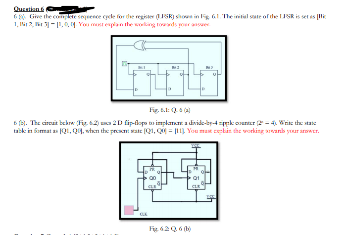 Question 6
6 (a). Give the complete sequence cycle for the register (LFSR) shown in Fig. 6.1. The initial state of the LFSR is set as [Bit
1, Bit 2, Bit 3] = [1, 0, 0]. You must explain the working towards your answer.
Bit 1
Bit 3
D
D
Fig. 6.1: Q. 6 (a)
6 (b). The circuit below (Fig. 6.2) uses 2 D flip-flops to implement a divide-by-4 ripple counter (2 = 4). Write the state
table in format as [Q1, Q0), when the present state [Q1, Q0] = [11]. You must explain the working towards your answer.
VCC
PR
D
PR
Q0
Q1
CLR
CLR
CLK
Fig. 6.2: Q. 6 (b)

