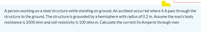 A person working on a steel structure while standing on ground. An accident occurred where 6 A pass through the
structure to the ground. The structure is grounded by a hemisphere with radius of 0.2 m. Assume the man's body
resistance is 2000 ohm and soil resistivity is 100 ohm.m. Calculate the current (in Ampere) through man
