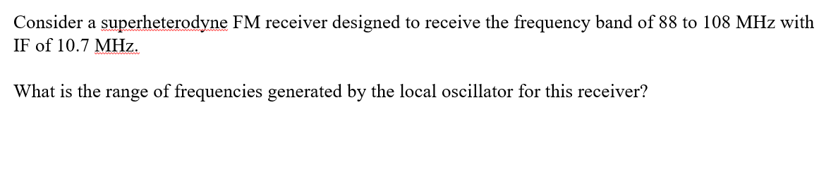 Consider a superheterodyne FM receiver designed to receive the frequency band of 88 to 108 MHz with
IF of 10.7 MHz.
What is the range of frequencies generated by the local oscillator for this receiver?
