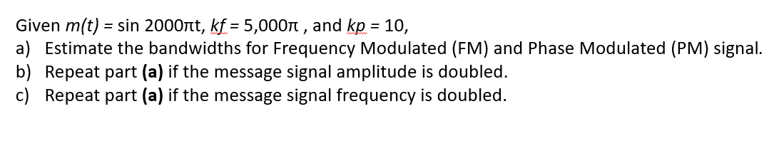 Given m(t) = sin 2000nt, kf = 5,000n , and kp = 10,
a) Estimate the bandwidths for Frequency Modulated (FM) and Phase Modulated (PM) signal.
b) Repeat part (a) if the message signal amplitude is doubled.
c) Repeat part (a) if the message signal frequency is doubled.
%3D
