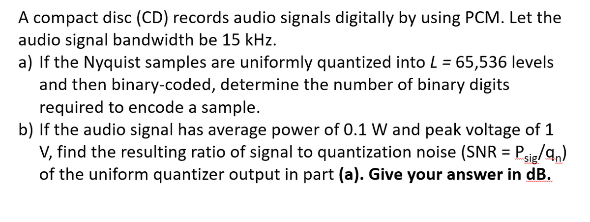 A compact disc (CD) records audio signals digitally by using PCM. Let the
audio signal bandwidth be 15 kHz.
a) If the Nyquist samples are uniformly quantized into L = 65,536 levels
and then binary-coded, determine the number of binary digits
required to encode a sample.
b) If the audio signal has average power of 0.1 W and peak voltage of 1
V, find the resulting ratio of signal to quantization noise (SNR = Psie/q,)
of the uniform quantizer output in part (a). Give your answer in dB.
%3D
sig!
