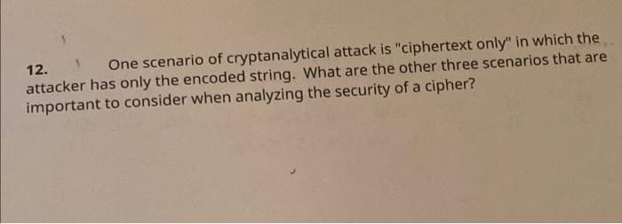 12.
One scenario of cryptanalytical attack is "ciphertext only" in which the
attacker has only the encoded string. What are the other three scenarios that are
important to consider when analyzing the security of a cipher?
