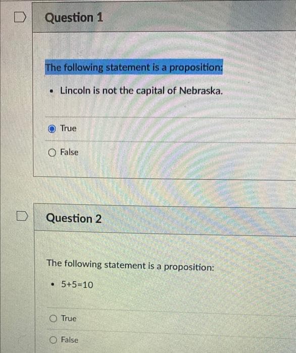 Question 1
The following statement is a proposition:
• Lincoln is not the capital of Nebraska.
True
O False
Question 2
The following statement is a proposition:
• 5+5=10
O True
False
