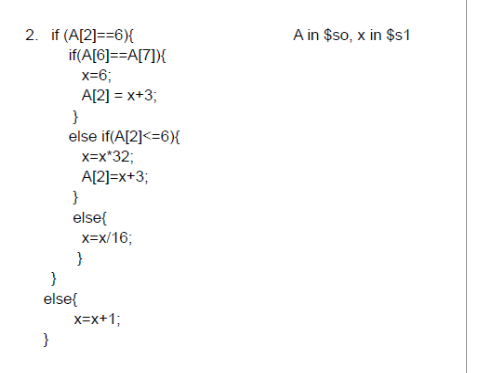 2. if (A[2]==6){
if(A[6]==A[7]){
x=6;
A[2] = x+3;
}
else if(A[2]<=6){
}
x=x*32;
A[2]=x+3;
}
else{
}
else{
x=x/16;
}
X=X+1;
A in $so, x in $s1