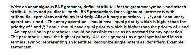 Write an unambiguous BNF grammar, define attributes for the grammar symbols and attach
attribute rules and predicates to the BNF productions for assignment statements with
arithmetic expressions and follow it strictly. Allow binary operations +, -, *, and / and unary
operations + and -. The unary operations should have equal priority which is higher than the
priority of * and /; * and / should have equal priority which is higher than the priority of + and
-. An expression in parentheses should be possible to use as an operand for any operation.
The parentheses have the highest priority. Use <assignment> as a goal symbol and id as a
terminal symbol representing an identifier. Recognize single letters as identifiers. Example
sentences: