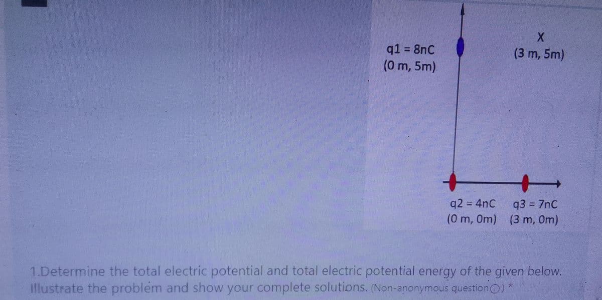 q1 8nC
(0 m, 5m)
(3 m, 5m)
q2 = 4nC
q3 = 7nC
(0 m, 0m) (3 m, 0m)
1.Determine the total electric potential and total electric potential energy of the given below.
llustrate the problem and show your complete solutions. (Non-anonymous questionO)
