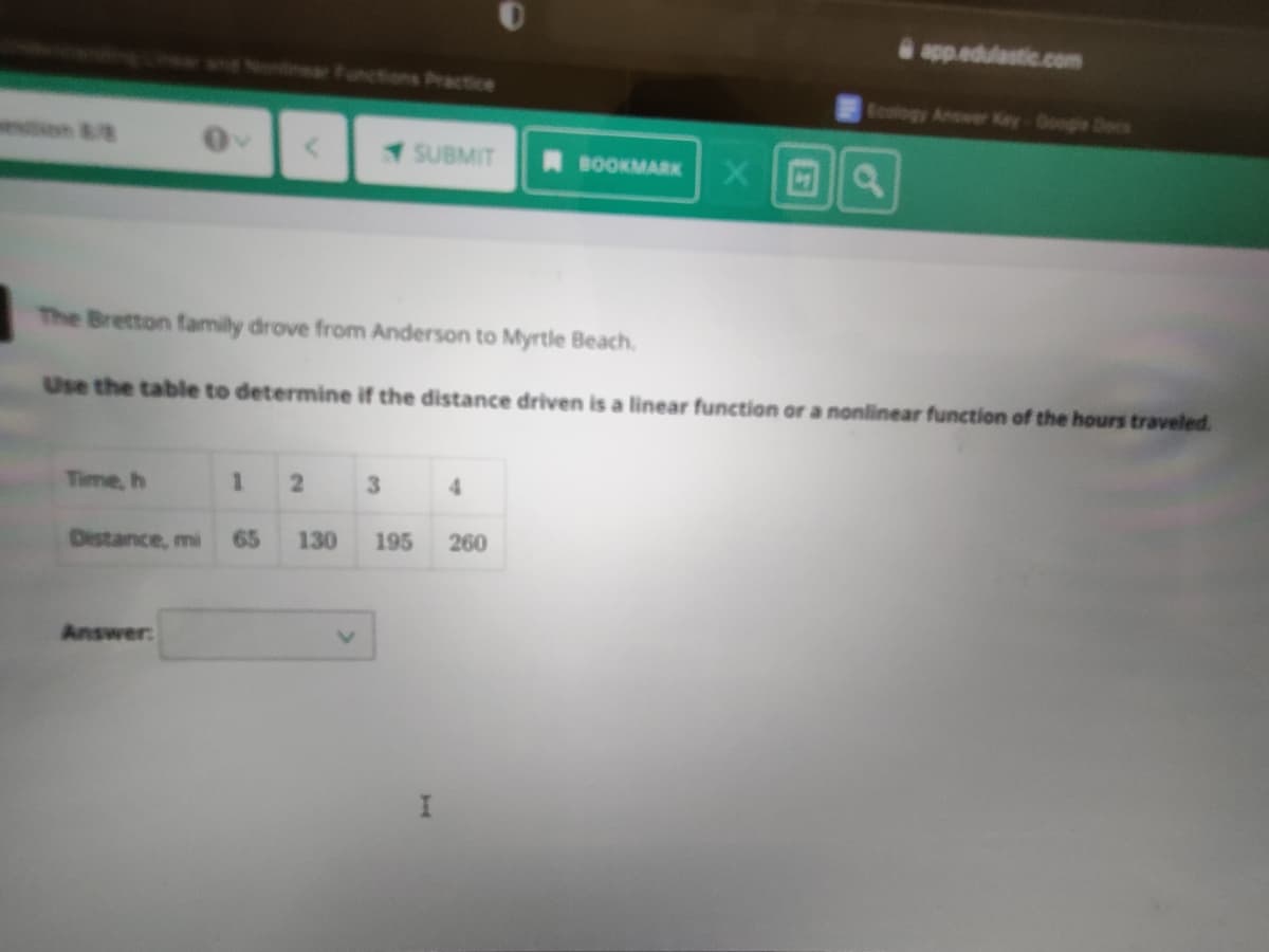 app.edulastic..com
wnd Nonlnear Functions Practice
Ecology Anower Key Googe Deees
SUBMIT
BOOKMARK
The Bretton family drove from Anderson to Myrtle Beach.
Use the table to determine if the distance driven is a linear function or a nonlinear function of the hours traveled.
Time, h
3
4
Distance, mi
65
130
195
260
Answer:
