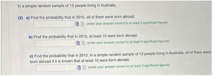 In a simple random sample of 12 people living in Australia,
(2) a) Find the probability that in 2015, all of them were born abroad.
(enter your answer correct to at least 5 significant figures
b) Find the probability that in 2015, at least 10 were born abroad.
(enter your answer correct to at least 5 significant figures)
c) Find the probability that in 2015, in a simple random sample of 12 people living in Australia, all of them were
born abroad if it is known that at least 10 were born abroad.
(enter your answer correct to at least 3 significant figures)