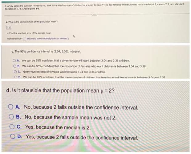 A survey asked the question "What do you think is the ideal number of children for a family to have? The 469 females who responded had a median of 2, mean of 3.2, and standard
deviation of 1.78. Answer parts a-d.
a. What is the point estimate of the population mean?
b. Find the standard error of the sample mean
standard error (Round to three decimal places as needed.)
c. The 95% confidence interval is (3.04, 3.36). Interpret.
OA. We can be 95% confident that a given female will want between 3.04 and 3.36 children.
B. We can be 95% confident that the proportion of females who want children is between 3.04 and 3.36.
C. Ninety-five percent of females want between 3.04 and 3.36 children.
On We can he 95% confident that the mean number of children that females would like to have is between 304 and 3:36
d. Is it plausible that the population mean μ = 2?
OA. No, because 2 falls outside the confidence interval.
B. No, because the sample mean was not 2.
C. Yes, because the median is 2.
D. Yes, because 2 falls outside the confidence interval.