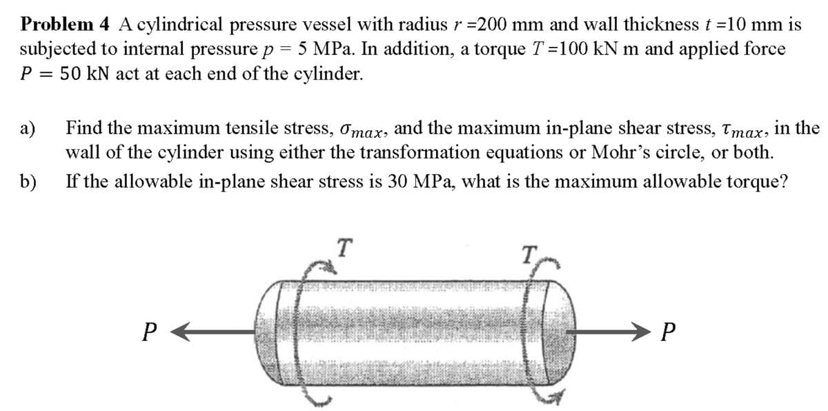 Problem 4 A cylindrical pressure vessel with radius r =200 mm and wall thickness t =10 mm is
subjected to internal pressure p = 5
P = 50 kN act at each end of the cylinder.
5 MPa. In addition, a torque T=100 kN m and applied force
а)
Find the maximum tensile stress, Omax, and the maximum in-plane shear stress, Tmax, in the
wall of the cylinder using either the transformation equations or Mohr's circle, or both.
b)
If the allowable in-plane shear stress is 30 MPa, what is the maximum allowable torque?
T
T
