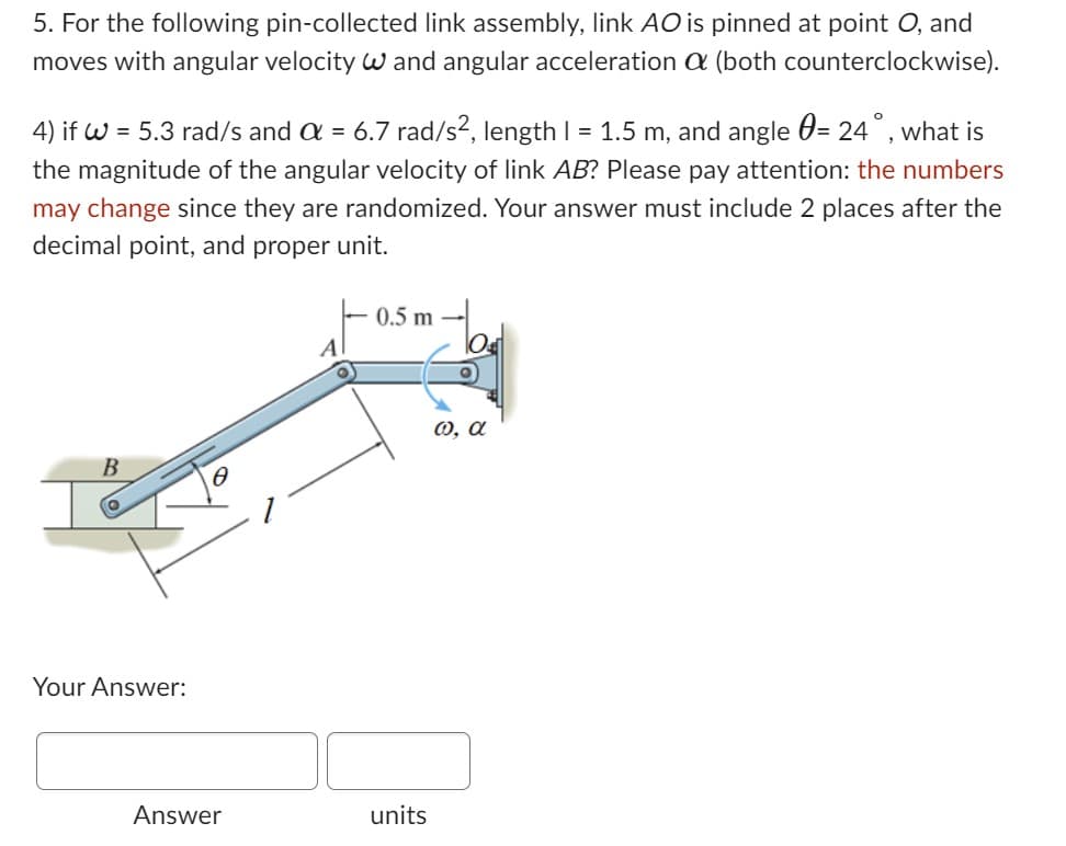 5. For the following pin-collected link assembly, link AO is pinned at point O, and
moves with angular velocity W and angular acceleration a (both counterclockwise).
4) if W = 5.3 rad/s and a = 6.7 rad/s², length | = 1.5 m, and angle = 24°, what is
the magnitude of the angular velocity of link AB? Please pay attention: the numbers
may change since they are randomized. Your answer must include 2 places after the
decimal point, and proper unit.
B
Your Answer:
Answer
A
0.5 m
units
@, a